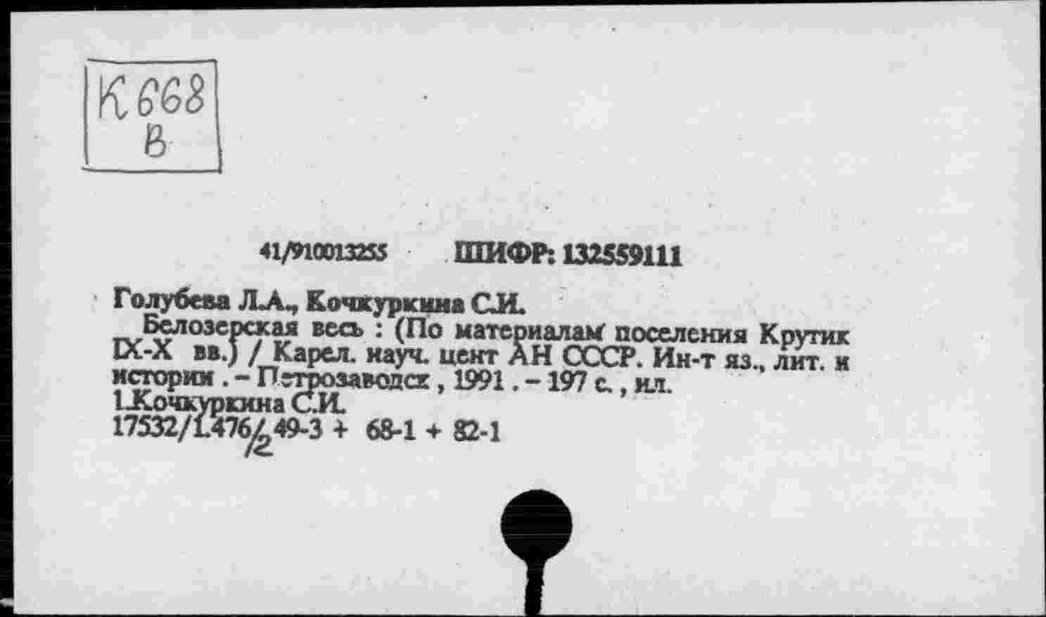 ﻿в
41/910013253 ШИФР: 132559111
Голубева JLA., Кочкуркима СИ.
Белозерская весь : (По материалам поселения Кругик ІЛ-Х BB.J / Карел, науч, цент АН СССР. Ин-т яз., лит. и истории . - Петрозаводск, 1991. -197 с., ил.
1 -Кочкуркина С.И.
17532/1.476^49-3 + 68-1 + 82-1